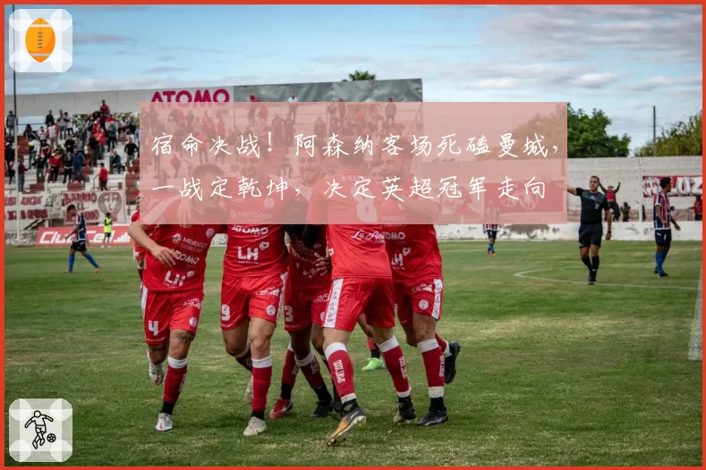 宿命决战！阿森纳客场死磕曼城，一战定乾坤，决定英超冠军走向