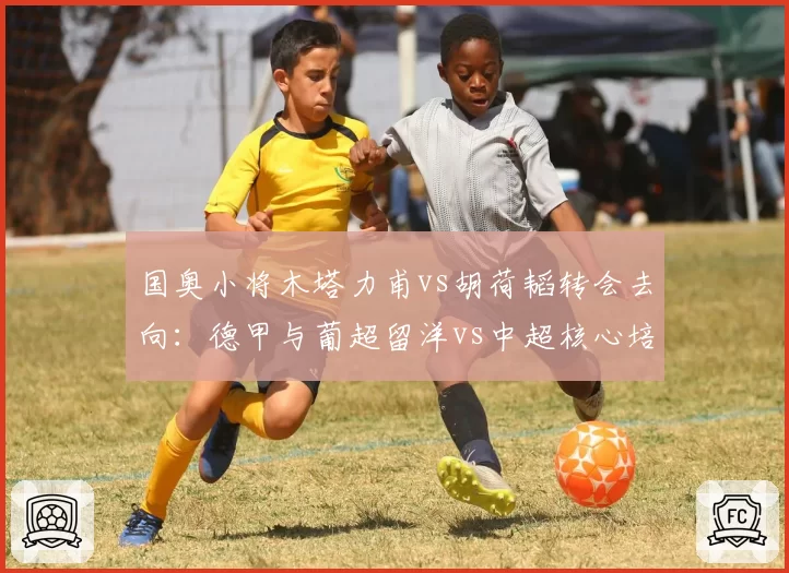 国奥小将木塔力甫vs胡荷韬转会去向：德甲与葡超留洋vs中超核心培养路径对比