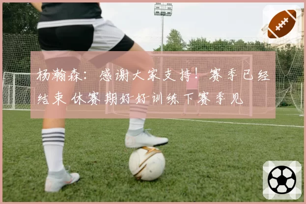 杨瀚森：感谢大家支持！赛季已经结束 休赛期好好训练下赛季见