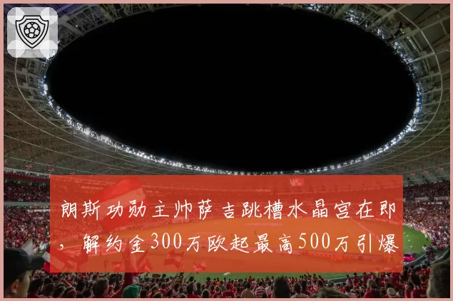 朗斯功勋主帅萨吉跳槽水晶宫在即，解约金300万欧起最高500万引爆争议