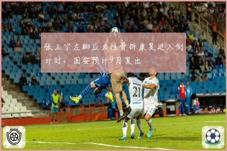 张玉宁左脚应力性骨折康复进入倒计时,国安预计9月复出