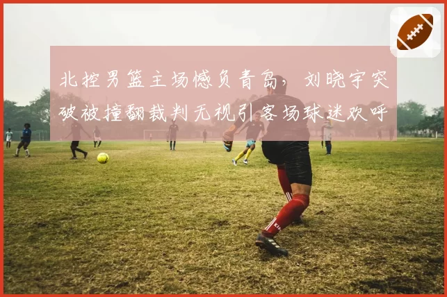 北控男篮主场憾负青岛，刘晓宇突破被撞翻裁判无视引客场球迷欢呼