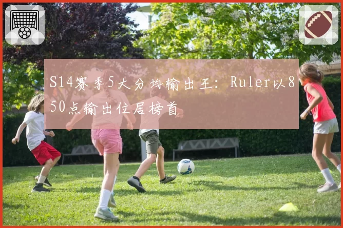 S14赛季5大分均输出王：Ruler以850点输出位居榜首
