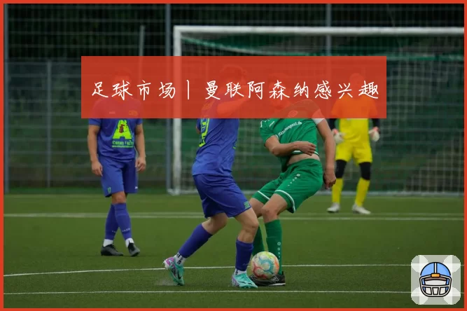 足球市场丨曼联阿森纳感兴趣