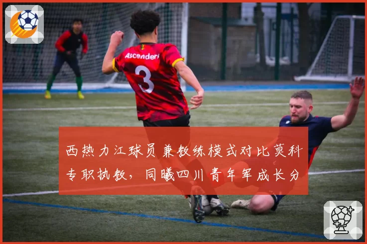 西热力江球员兼教练模式对比莫科专职执教，同曦四川青年军成长分析
