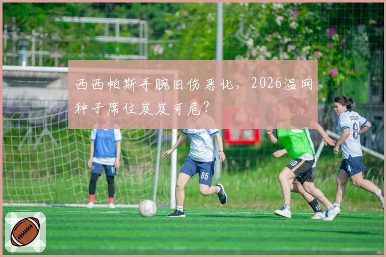 西西帕斯手腕旧伤恶化，2026温网种子席位岌岌可危？