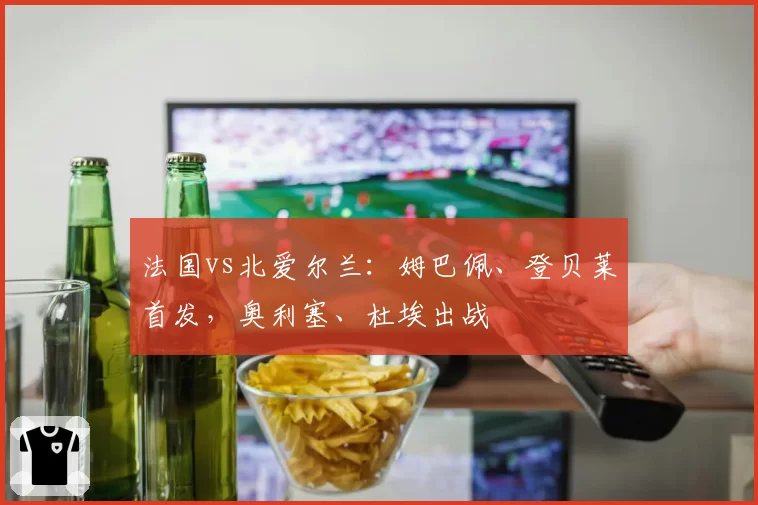 法国vs北爱尔兰：姆巴佩、登贝莱首发，奥利塞、杜埃出战
