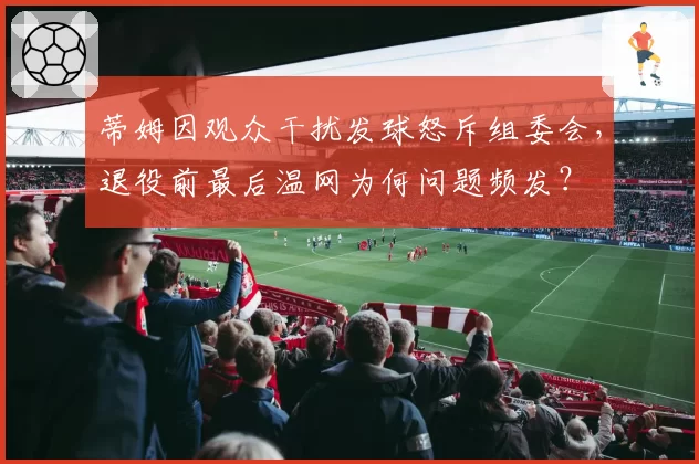 蒂姆因观众干扰发球怒斥组委会，退役前最后温网为何问题频发？