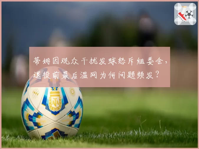 蒂姆因观众干扰发球怒斥组委会，退役前最后温网为何问题频发？