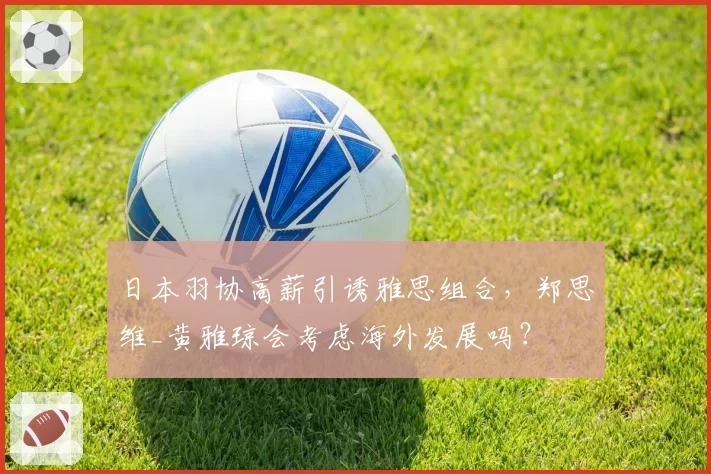 日本羽协高薪引诱雅思组合，郑思维_黄雅琼会考虑海外发展吗？