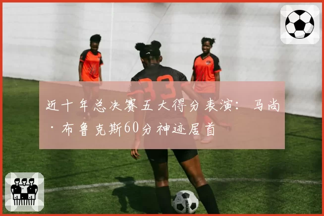 近十年总决赛五大得分表演：马尚·布鲁克斯60分神迹居首