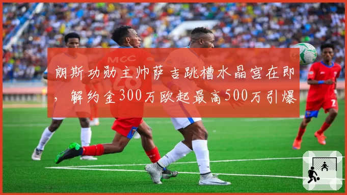 朗斯功勋主帅萨吉跳槽水晶宫在即，解约金300万欧起最高500万引爆争议