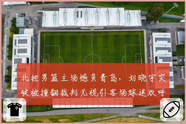 北控男篮主场憾负青岛，刘晓宇突破被撞翻裁判无视引客场球迷欢呼