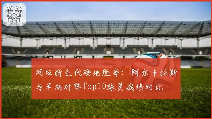 网坛新生代硬地胜率：阿尔卡拉斯与辛纳对阵Top10球员战绩对比