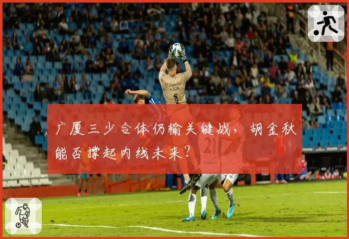 广厦三少合体仍输关键战，胡金秋能否撑起内线未来？