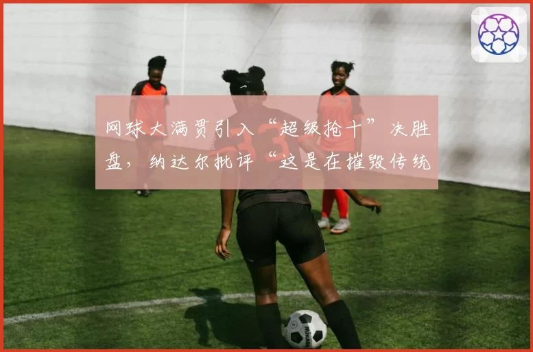 网球大满贯引入“超级抢十”决胜盘,纳达尔批评“这是在摧毁传统”