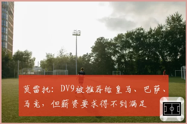 莫雷托：DV9被推荐给皇马、巴萨、马竞，但薪资要求得不到满足