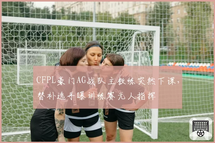 CFPL豪门AG战队主教练突然下课，替补选手曝训练赛无人指挥