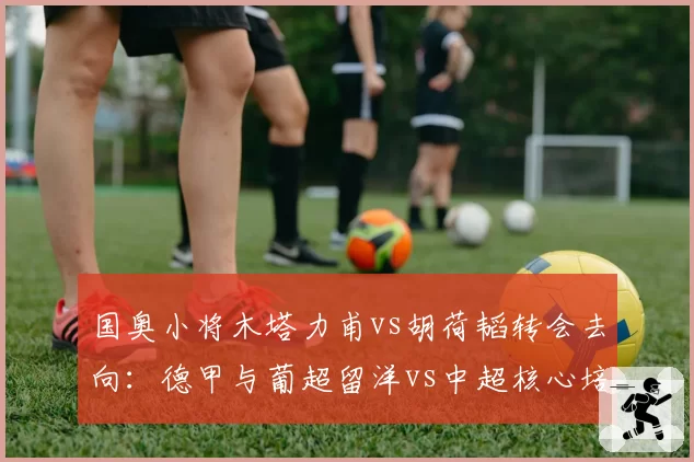 国奥小将木塔力甫vs胡荷韬转会去向：德甲与葡超留洋vs中超核心培养路径对比