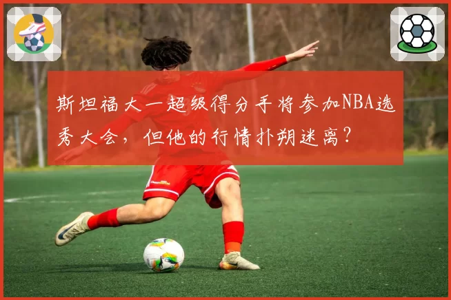 斯坦福大一超级得分手将参加NBA选秀大会，但他的行情扑朔迷离？