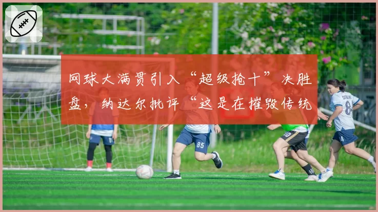 网球大满贯引入“超级抢十”决胜盘,纳达尔批评“这是在摧毁传统”