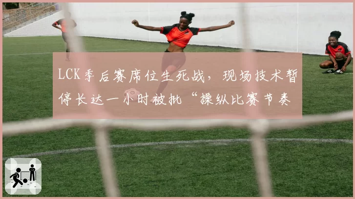 LCK季后赛席位生死战，现场技术暂停长达一小时被批“操纵比赛节奏”