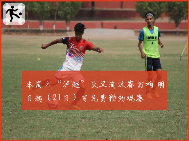 本周六“泸超”交叉淘汰赛打响 明日起（21日）可免费预约观赛