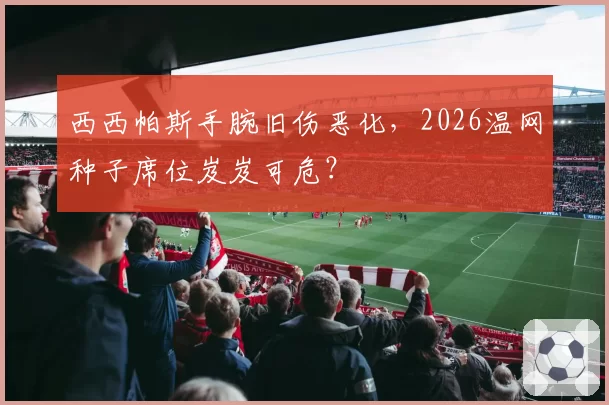 西西帕斯手腕旧伤恶化，2026温网种子席位岌岌可危？