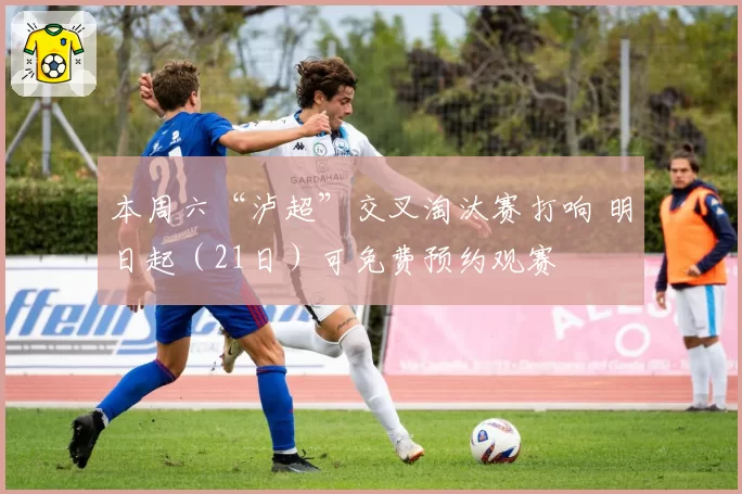 本周六“泸超”交叉淘汰赛打响 明日起（21日）可免费预约观赛